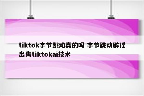 tiktok字节跳动真的吗 字节跳动辟谣出售tiktokai技术