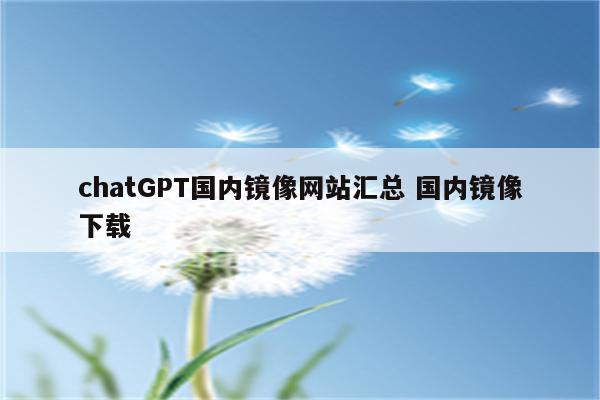 chatGPT国内镜像网站汇总 国内镜像下载
