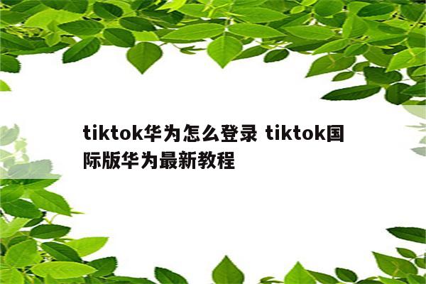 tiktok华为怎么登录 tiktok国际版华为最新教程