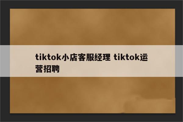 tiktok小店客服经理 tiktok运营招聘