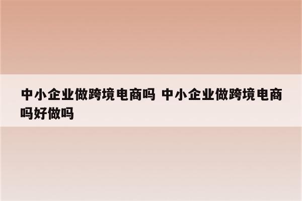 中小企业做跨境电商吗 中小企业做跨境电商吗好做吗