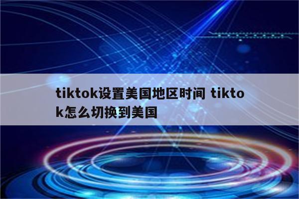 tiktok设置美国地区时间 tiktok怎么切换到美国