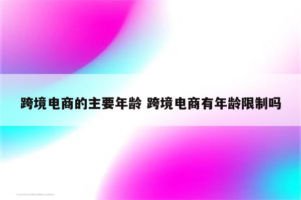 跨境电商的主要年龄 跨境电商有年龄限制吗
