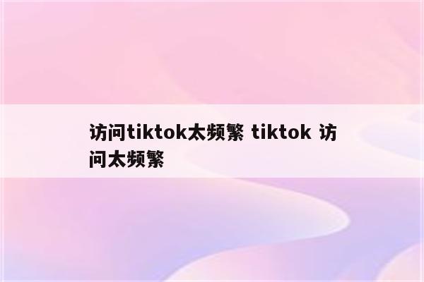 访问tiktok太频繁 tiktok 访问太频繁