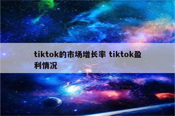 tiktok的市场增长率 tiktok盈利情况