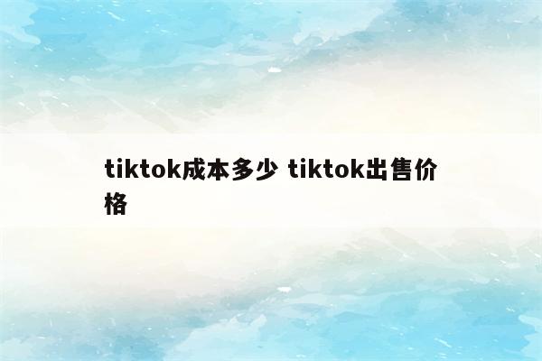 tiktok成本多少 tiktok出售价格