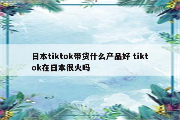 日本tiktok带货什么产品好 tiktok在日本很火吗