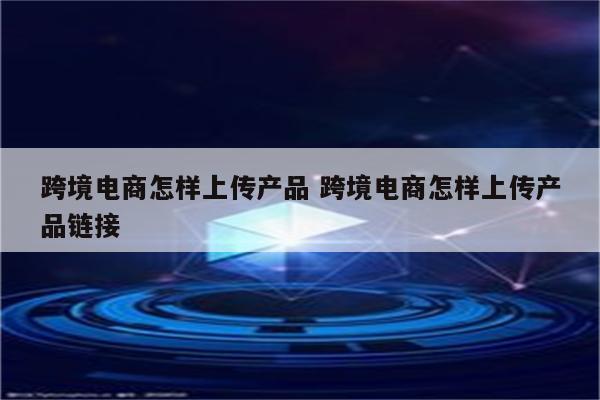 跨境电商怎样上传产品 跨境电商怎样上传产品链接