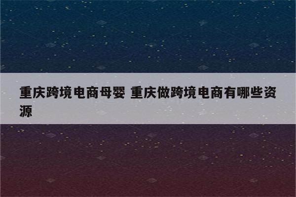 重庆跨境电商母婴 重庆做跨境电商有哪些资源