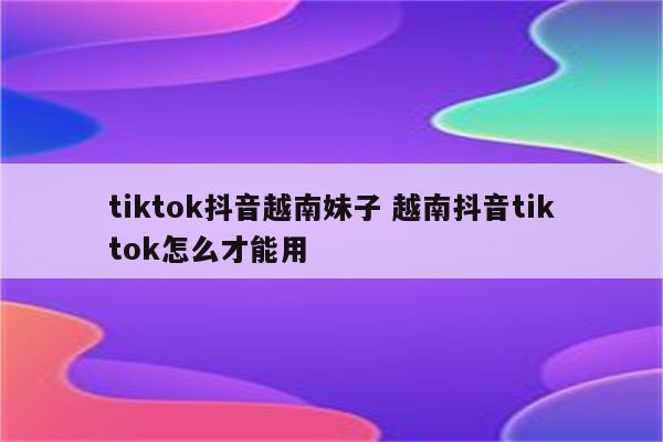 tiktok抖音越南妹子 越南抖音tiktok怎么才能用
