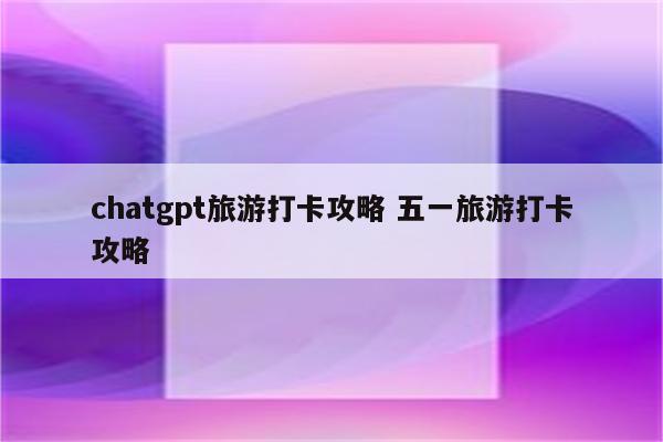 chatgpt旅游打卡攻略 五一旅游打卡攻略