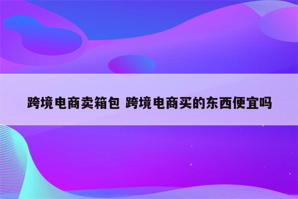 跨境电商卖箱包 跨境电商买的东西便宜吗