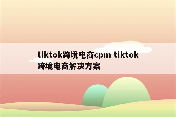 tiktok跨境电商cpm tiktok跨境电商解决方案