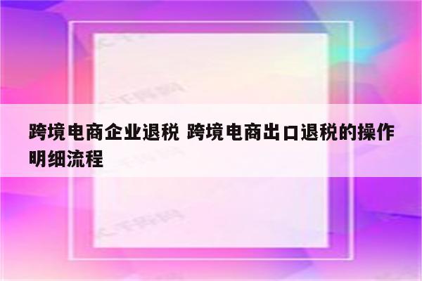 跨境电商企业退税 跨境电商出口退税的操作明细流程