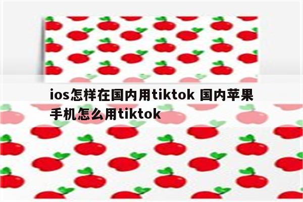 ios怎样在国内用tiktok 国内苹果手机怎么用tiktok