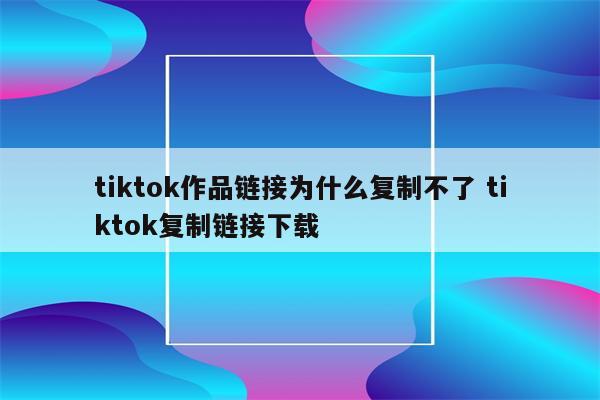 tiktok作品链接为什么复制不了 tiktok复制链接下载