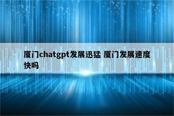 厦门chatgpt发展迅猛 厦门发展速度快吗