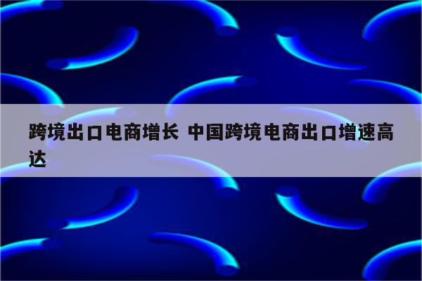 跨境出口电商增长 中国跨境电商出口增速高达