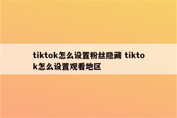 tiktok怎么设置粉丝隐藏 tiktok怎么设置观看地区
