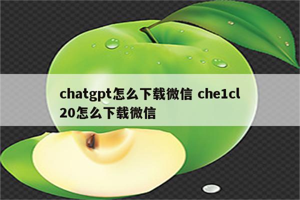 chatgpt怎么下载微信 che1cl20怎么下载微信