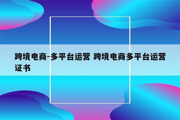 跨境电商-多平台运营 跨境电商多平台运营证书