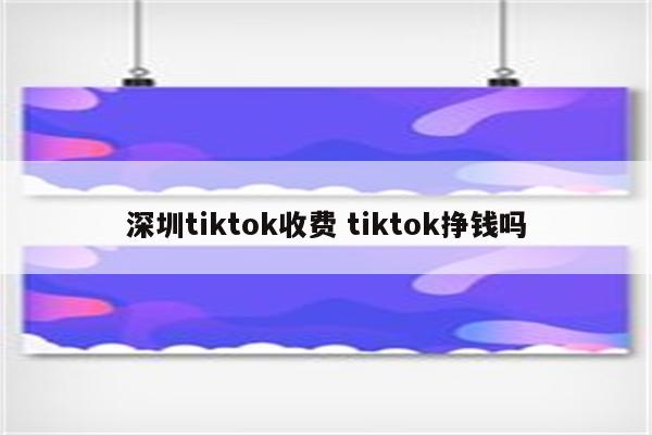 深圳tiktok收费 tiktok挣钱吗