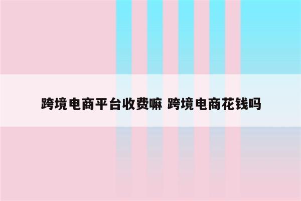 跨境电商平台收费嘛 跨境电商花钱吗