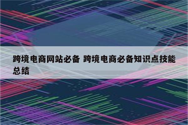 跨境电商网站必备 跨境电商必备知识点技能总结