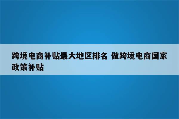 跨境电商补贴最大地区排名 做跨境电商国家政策补贴
