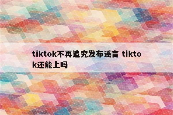 tiktok不再追究发布谣言 tiktok还能上吗