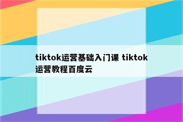 tiktok运营基础入门课 tiktok运营教程百度云