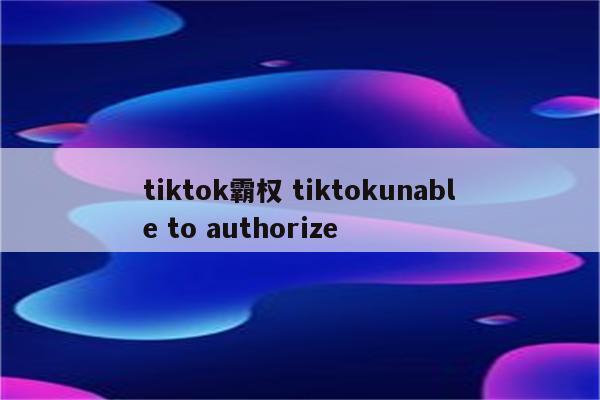 tiktok霸权 tiktokunable to authorize