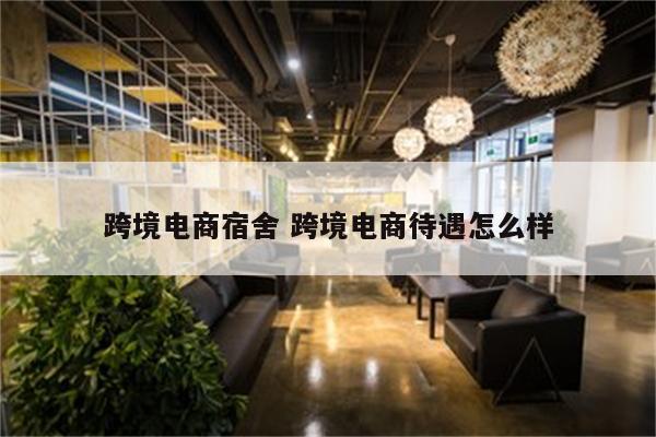 跨境电商宿舍 跨境电商待遇怎么样