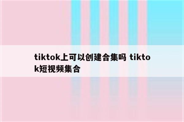 tiktok上可以创建合集吗 tiktok短视频集合