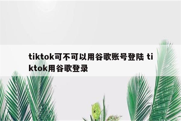 tiktok可不可以用谷歌账号登陆 tiktok用谷歌登录