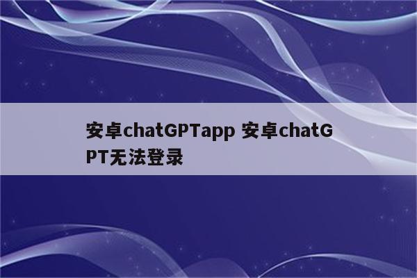 安卓chatGPTapp 安卓chatGPT无法登录