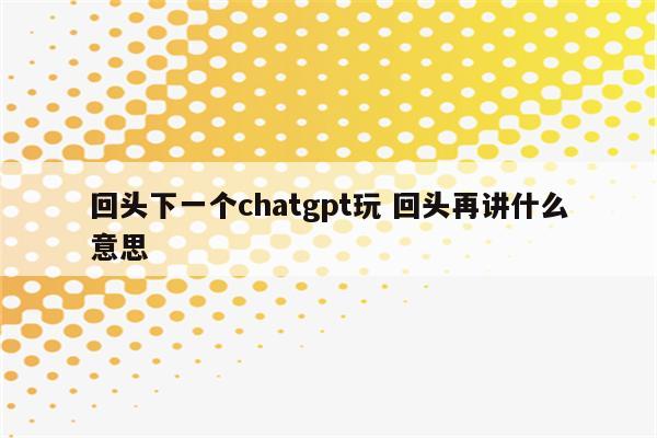 回头下一个chatgpt玩 回头再讲什么意思