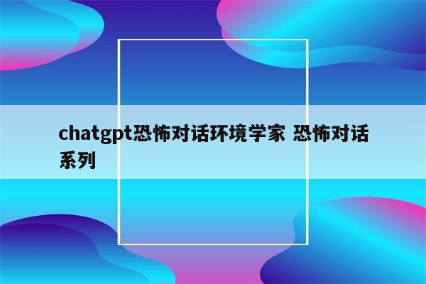 chatgpt恐怖对话环境学家 恐怖对话系列