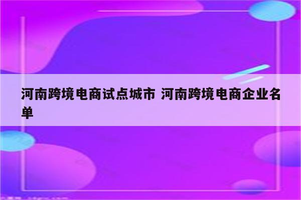 河南跨境电商试点城市 河南跨境电商企业名单
