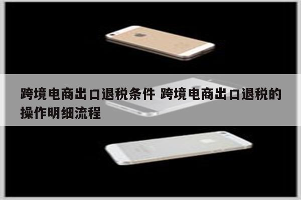 跨境电商出口退税条件 跨境电商出口退税的操作明细流程