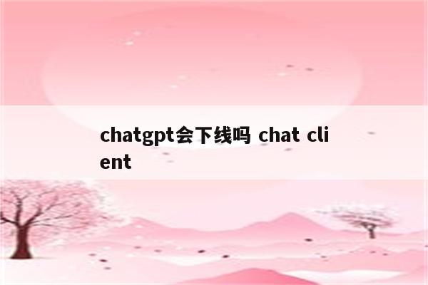 chatgpt会下线吗 chat client