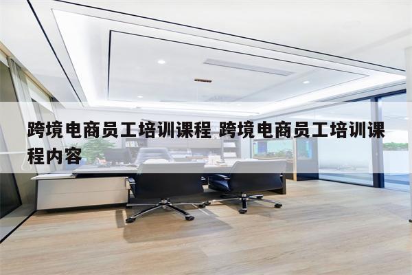 跨境电商员工培训课程 跨境电商员工培训课程内容