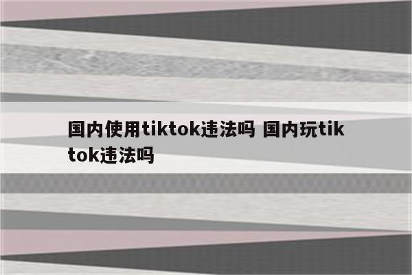国内使用tiktok违法吗 国内玩tiktok违法吗
