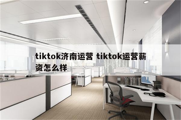tiktok济南运营 tiktok运营薪资怎么样
