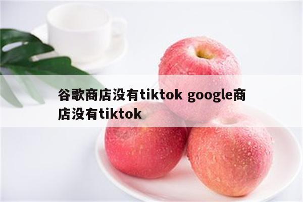 谷歌商店没有tiktok google商店没有tiktok