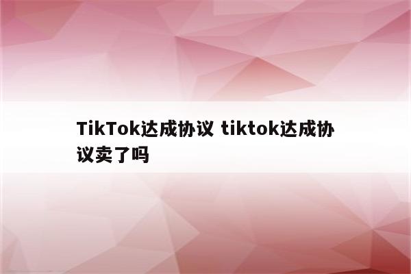 TikTok达成协议 tiktok达成协议卖了吗