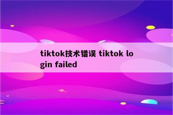 tiktok技术错误 tiktok login failed
