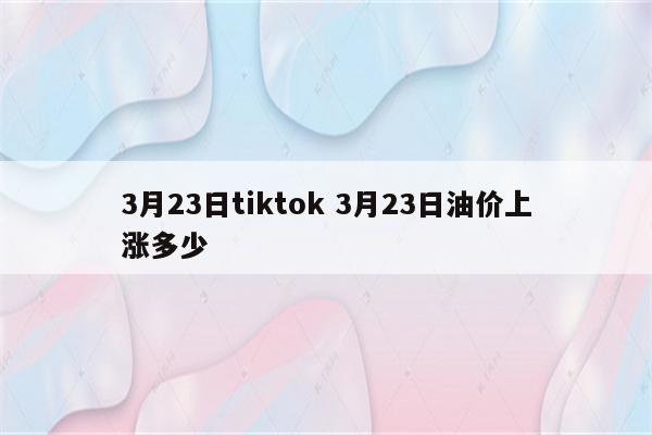 3月23日tiktok 3月23日油价上涨多少