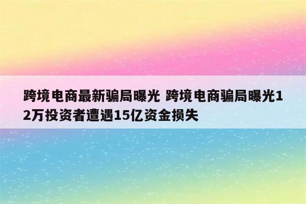 跨境电商最新骗局曝光 跨境电商骗局曝光12万投资者遭遇15亿资金损失