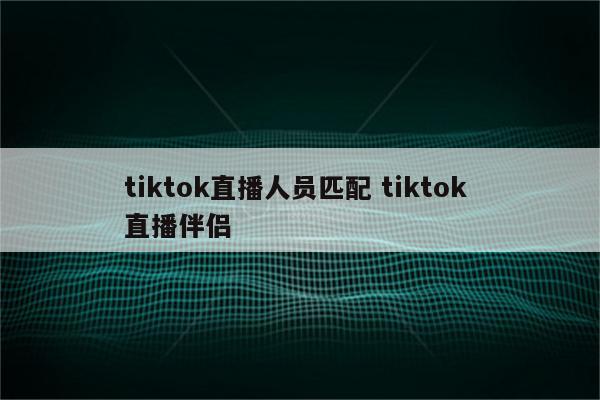 tiktok直播人员匹配 tiktok 直播伴侣